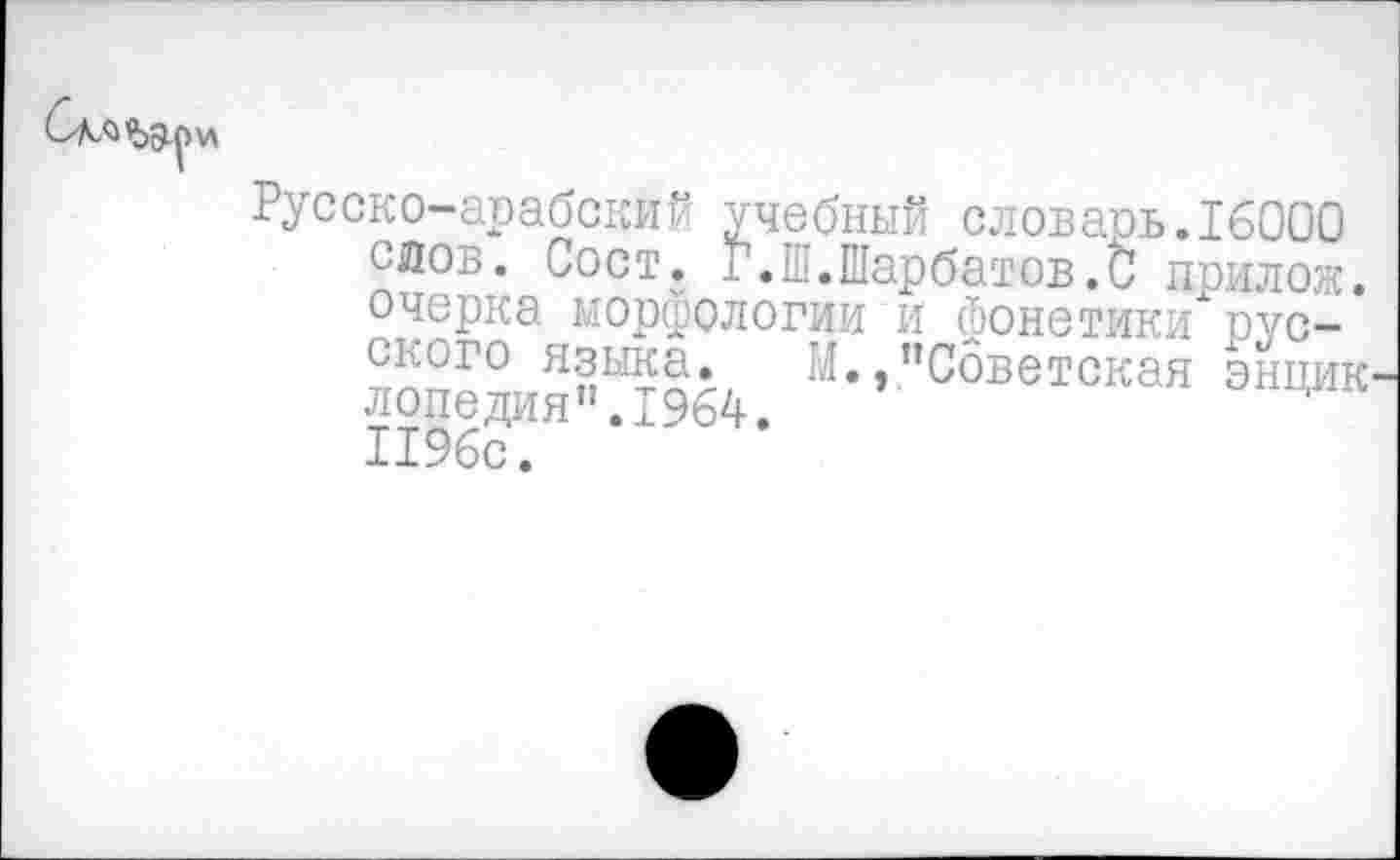 ﻿Русско-арабский учебный словарь.16000 слов. Сост. 1.Ш.Шарбатов.С прилож. очерка морфологии и фонетики русского языка. М.,’’Советская энцик лопедия”.1964. 1196с.